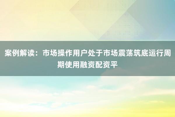 案例解读：市场操作用户处于市场震荡筑底运行周期使用融资配资平