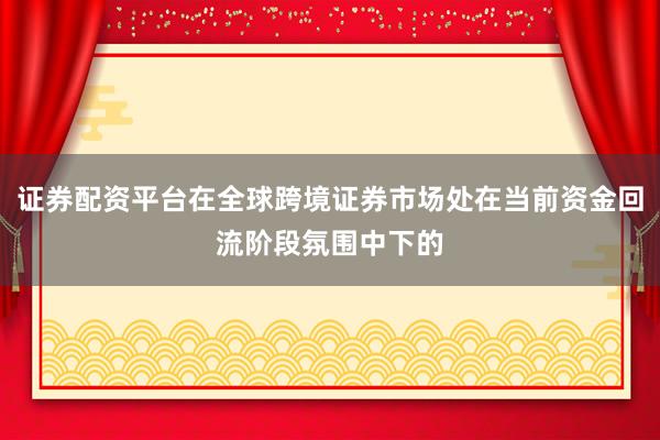 证券配资平台在全球跨境证券市场处在当前资金回流阶段氛围中下的