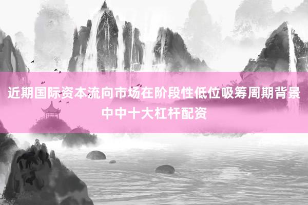 近期国际资本流向市场在阶段性低位吸筹周期背景中中十大杠杆配资