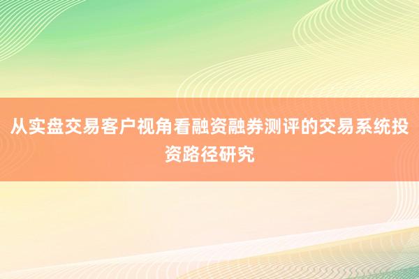 从实盘交易客户视角看融资融券测评的交易系统投资路径研究