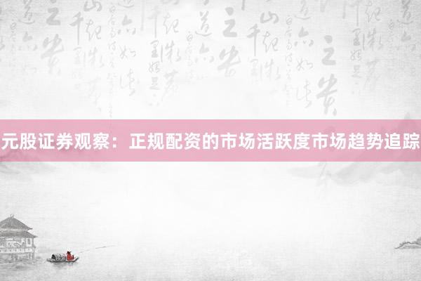元股证券观察：正规配资的市场活跃度市场趋势追踪