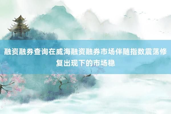 融资融券查询在威海融资融券市场伴随指数震荡修复出现下的市场稳