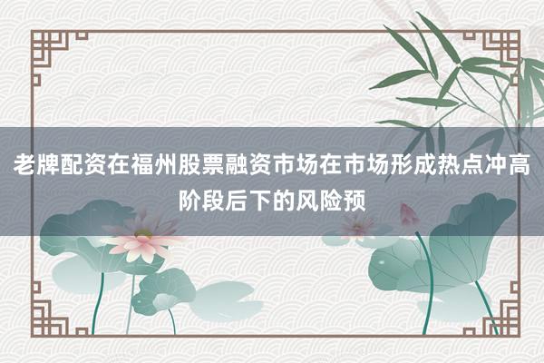 老牌配资在福州股票融资市场在市场形成热点冲高阶段后下的风险预