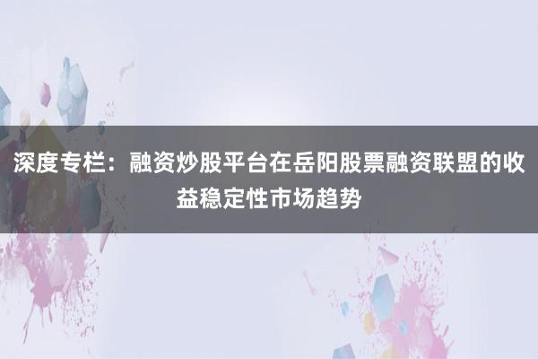 深度专栏:融资炒股平台在岳阳股票融资联盟的收益稳定性市场趋势