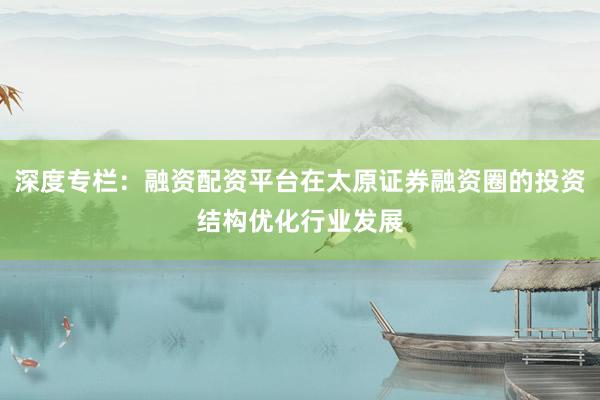 深度专栏：融资配资平台在太原证券融资圈的投资结构优化行业发展