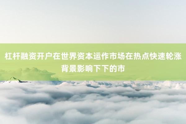杠杆融资开户在世界资本运作市场在热点快速轮涨背景影响下下的市
