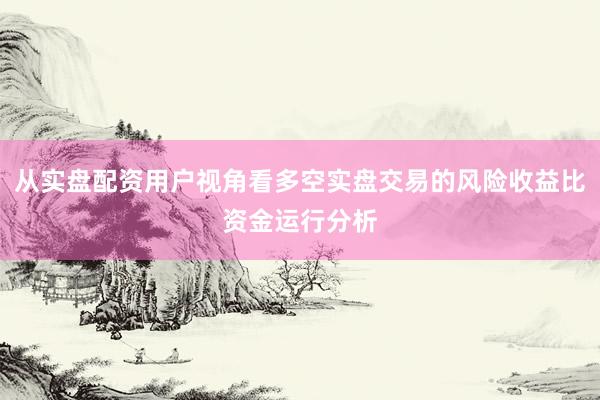 从实盘配资用户视角看多空实盘交易的风险收益比资金运行分析
