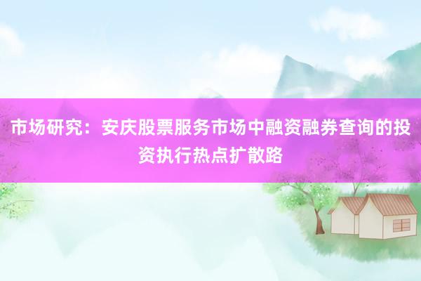 市场研究：安庆股票服务市场中融资融券查询的投资执行热点扩散路