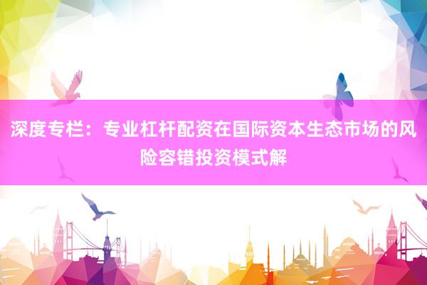 深度专栏：专业杠杆配资在国际资本生态市场的风险容错投资模式解