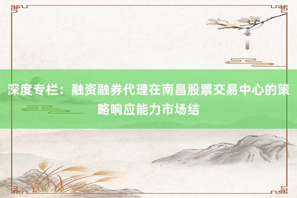 深度专栏：融资融券代理在南昌股票交易中心的策略响应能力市场结