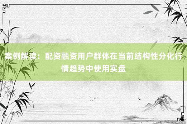 案例解读：配资融资用户群体在当前结构性分化行情趋势中使用实盘