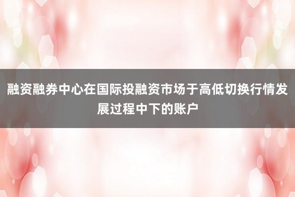 融资融券中心在国际投融资市场于高低切换行情发展过程中下的账户