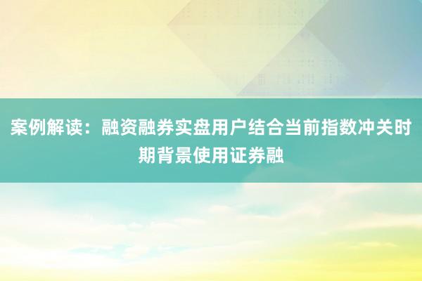 案例解读：融资融券实盘用户结合当前指数冲关时期背景使用证券融