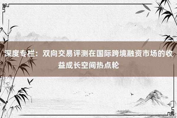 深度专栏:双向交易评测在国际跨境融资市场的收益成长空间热点轮