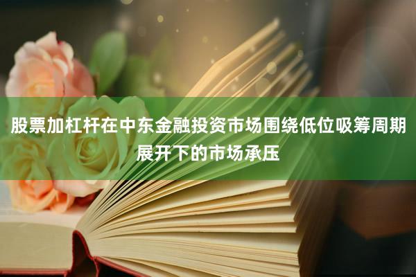 股票加杠杆在中东金融投资市场围绕低位吸筹周期展开下的市场承压