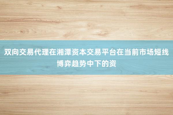 双向交易代理在湘潭资本交易平台在当前市场短线博弈趋势中下的资
