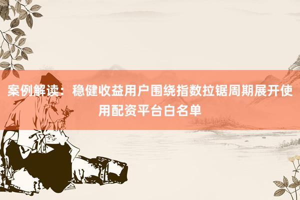 案例解读：稳健收益用户围绕指数拉锯周期展开使用配资平台白名单