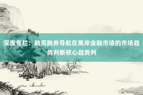 深度专栏：融资融券导航在离岸金融市场的市场趋势判断核心趋势判