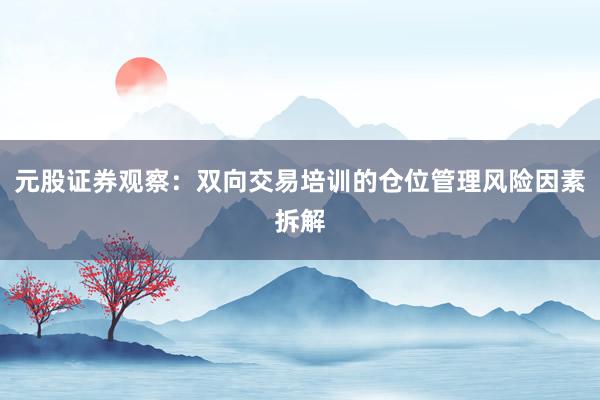 元股证券观察：双向交易培训的仓位管理风险因素拆解