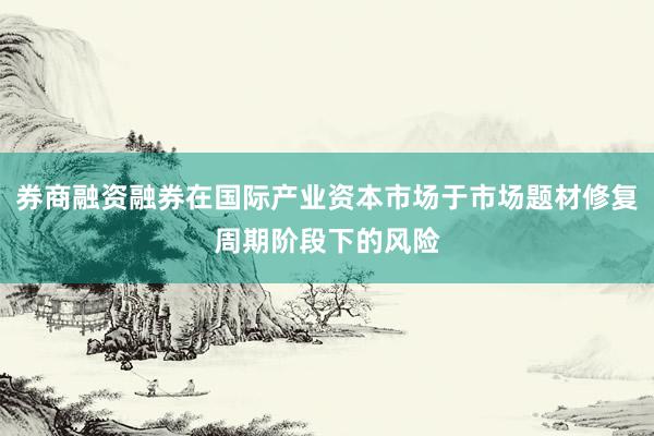 券商融资融券在国际产业资本市场于市场题材修复周期阶段下的风险
