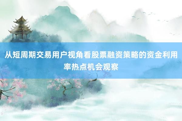 从短周期交易用户视角看股票融资策略的资金利用率热点机会观察