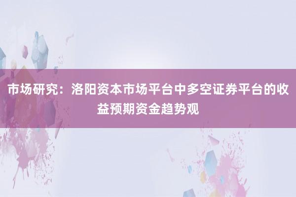 市场研究：洛阳资本市场平台中多空证券平台的收益预期资金趋势观