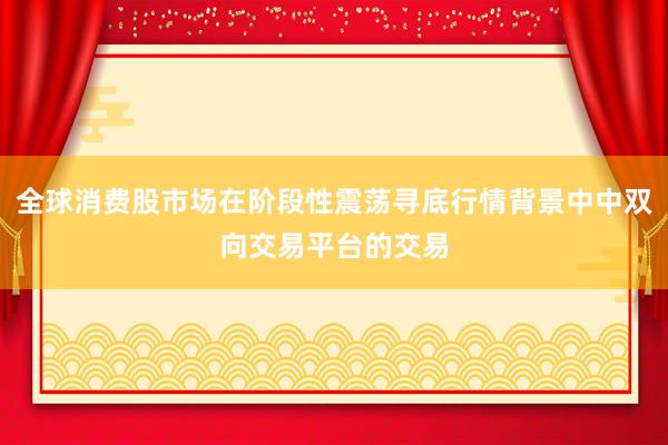 全球消费股市场在阶段性震荡寻底行情背景中中双向交易平台的交易