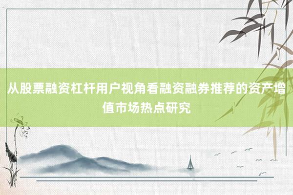 从股票融资杠杆用户视角看融资融券推荐的资产增值市场热点研究