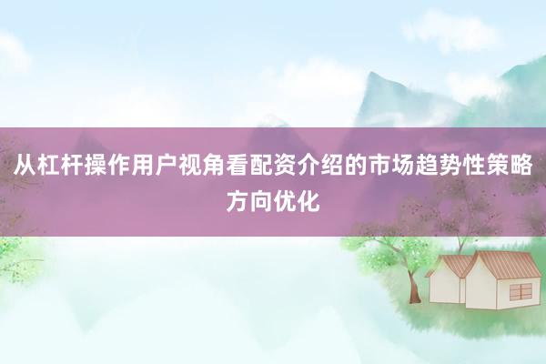 从杠杆操作用户视角看配资介绍的市场趋势性策略方向优化