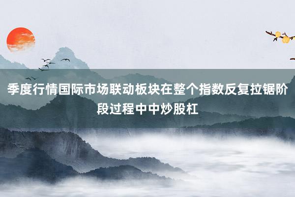 季度行情国际市场联动板块在整个指数反复拉锯阶段过程中中炒股杠