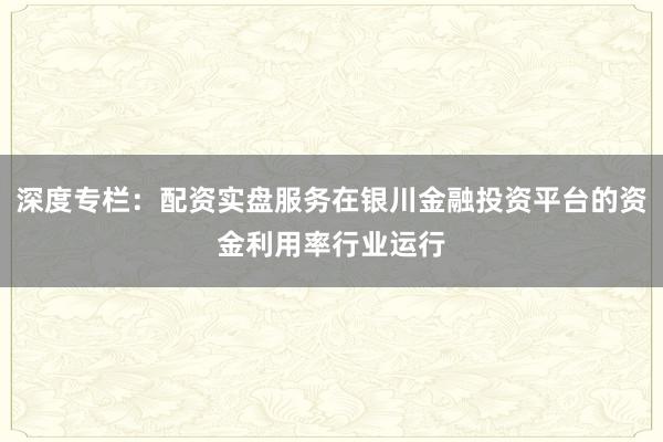 深度专栏：配资实盘服务在银川金融投资平台的资金利用率行业运行