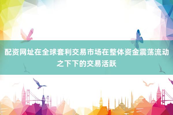 配资网址在全球套利交易市场在整体资金震荡流动之下下的交易活跃
