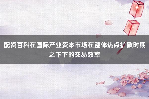 配资百科在国际产业资本市场在整体热点扩散时期之下下的交易效率