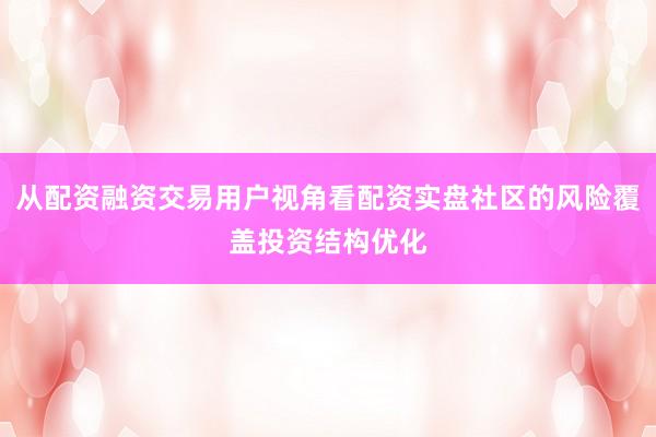 从配资融资交易用户视角看配资实盘社区的风险覆盖投资结构优化