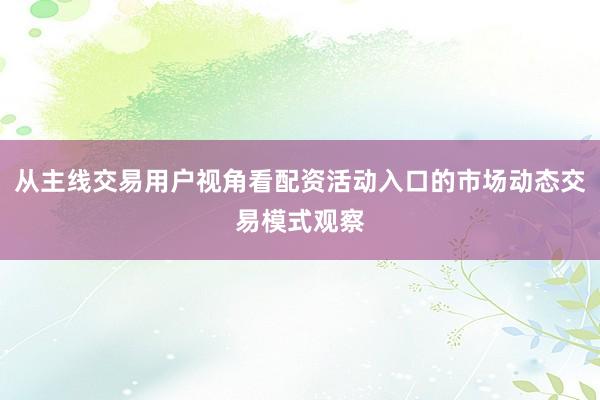 从主线交易用户视角看配资活动入口的市场动态交易模式观察