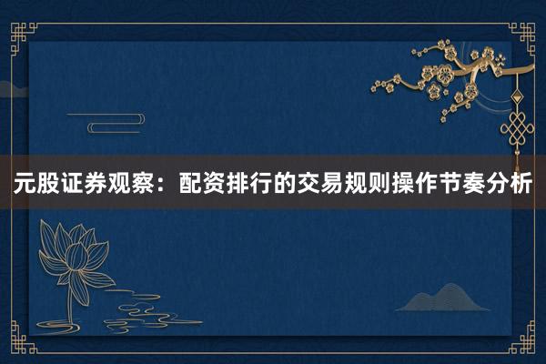 元股证券观察：配资排行的交易规则操作节奏分析