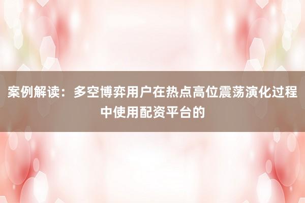 案例解读:多空博弈用户在热点高位震荡演化过程中使用配资平台的
