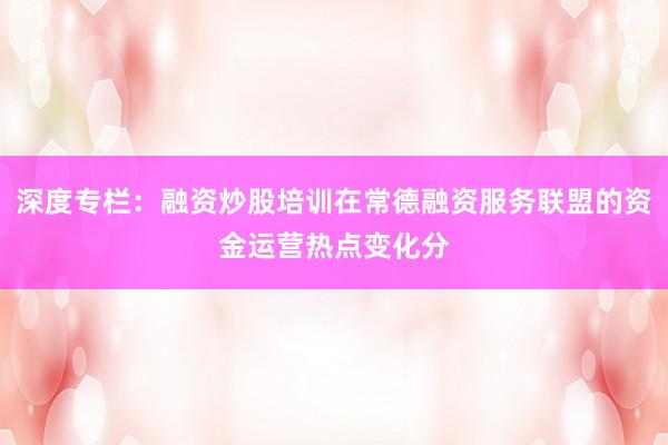 深度专栏:融资炒股培训在常德融资服务联盟的资金运营热点变化分