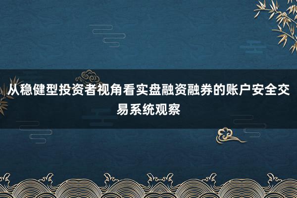 从稳健型投资者视角看实盘融资融券的账户安全交易系统观察