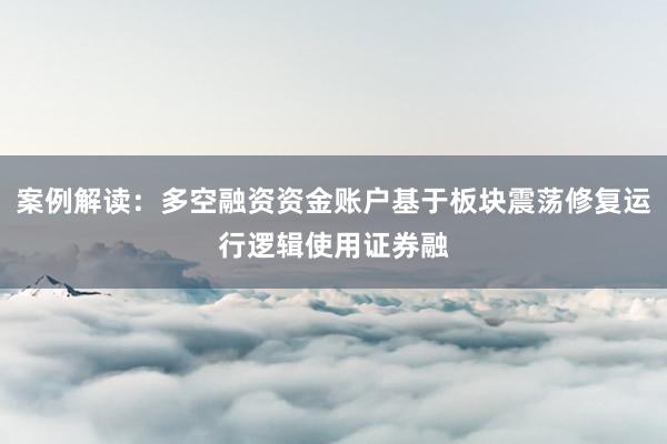 案例解读：多空融资资金账户基于板块震荡修复运行逻辑使用证券融