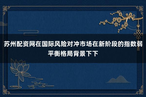 苏州配资网在国际风险对冲市场在新阶段的指数弱平衡格局背景下下