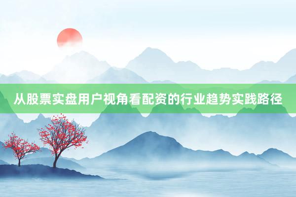从股票实盘用户视角看配资的行业趋势实践路径