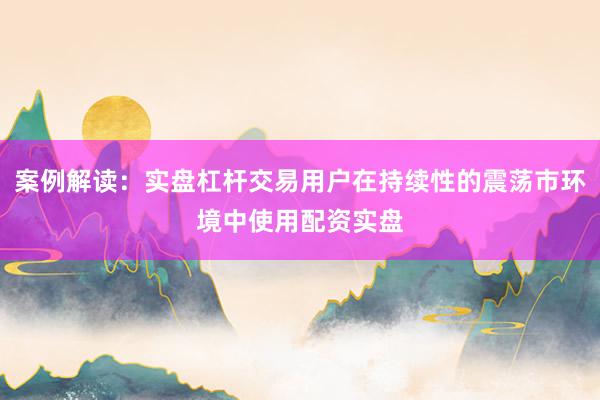 案例解读：实盘杠杆交易用户在持续性的震荡市环境中使用配资实盘