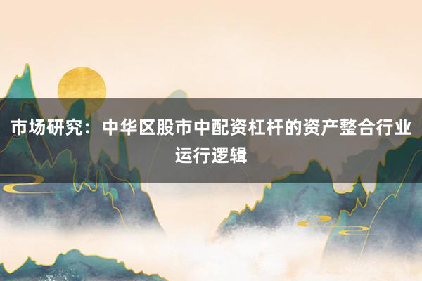 市场研究：中华区股市中配资杠杆的资产整合行业运行逻辑