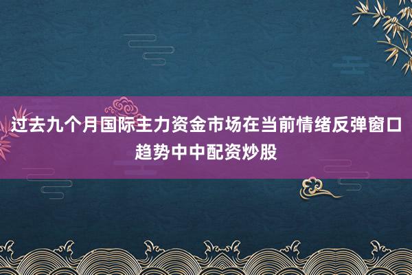 过去九个月国际主力资金市场在当前情绪反弹窗口趋势中中配资炒股