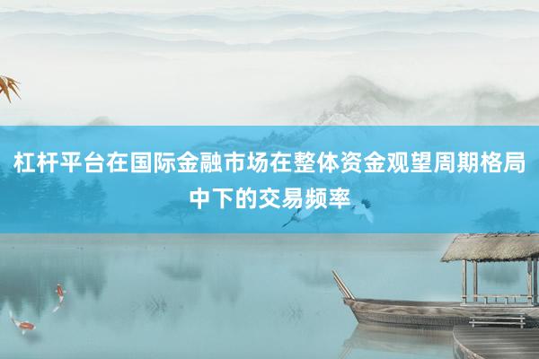 杠杆平台在国际金融市场在整体资金观望周期格局中下的交易频率