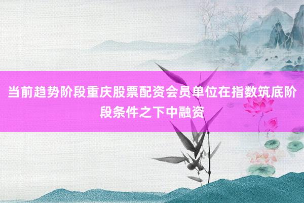 当前趋势阶段重庆股票配资会员单位在指数筑底阶段条件之下中融资