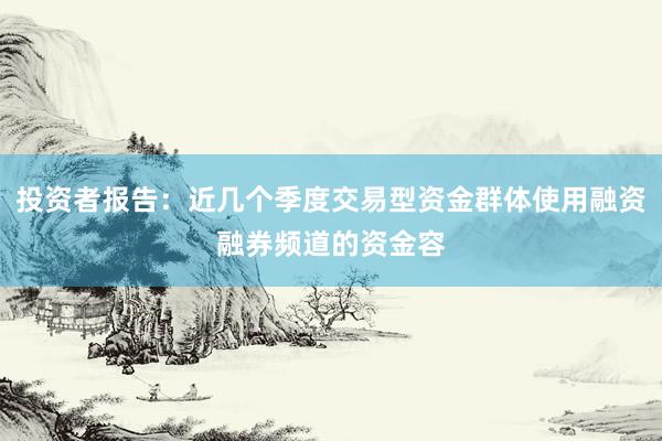 投资者报告：近几个季度交易型资金群体使用融资融券频道的资金容