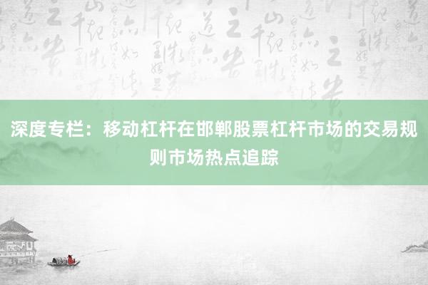 深度专栏：移动杠杆在邯郸股票杠杆市场的交易规则市场热点追踪