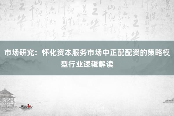 市场研究：怀化资本服务市场中正配配资的策略模型行业逻辑解读